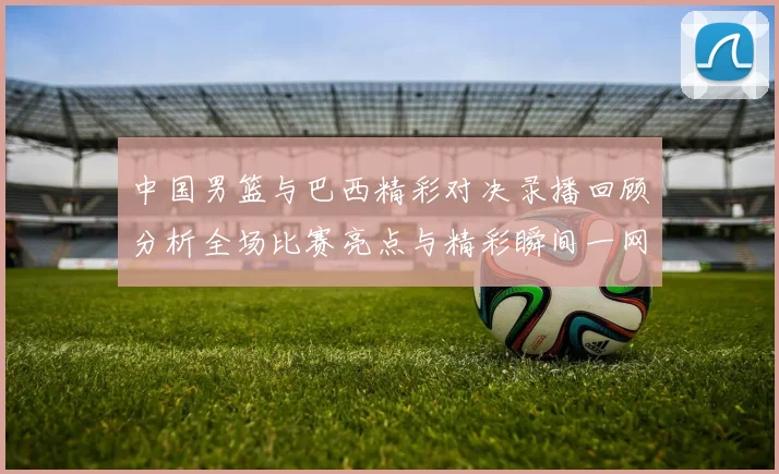 中国男篮与巴西精彩对决录播回顾分析全场比赛亮点与精彩瞬间一网打尽