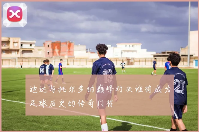 迪达与托尔多的巅峰对决谁将成为足球历史的传奇门将