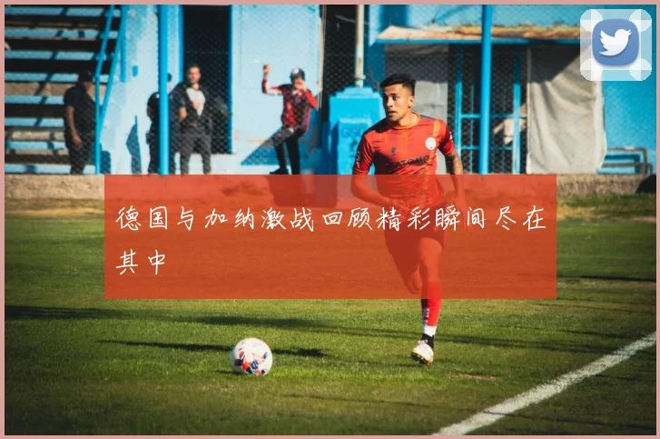 德国与加纳激战回顾精彩瞬间尽在其中