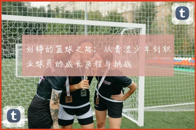 刘铮的篮球之路：从青涩少年到职业球员的成长历程与挑战