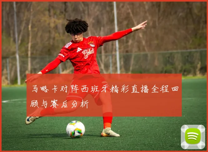 马略卡对阵西班牙精彩直播全程回顾与赛后分析