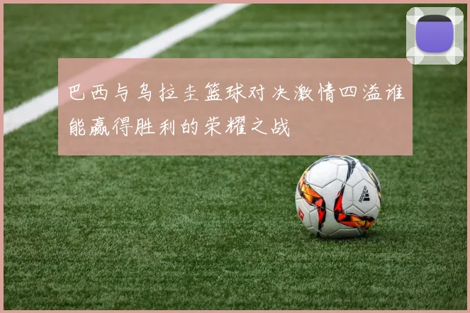 巴西与乌拉圭篮球对决激情四溢谁能赢得胜利的荣耀之战