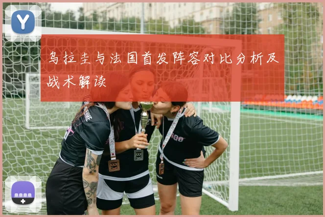 乌拉圭与法国首发阵容对比分析及战术解读