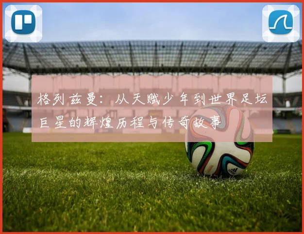 格列兹曼：从天赋少年到世界足坛巨星的辉煌历程与传奇故事