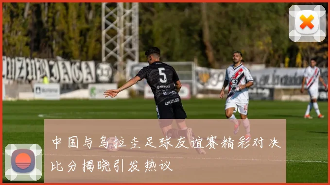 中国与乌拉圭足球友谊赛精彩对决比分揭晓引发热议