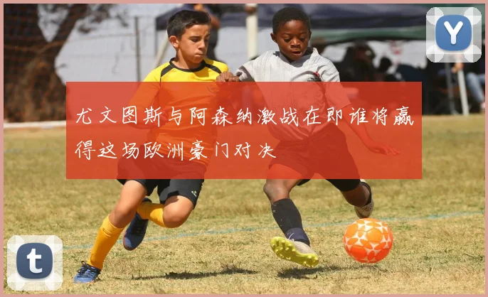 尤文图斯与阿森纳激战在即谁将赢得这场欧洲豪门对决