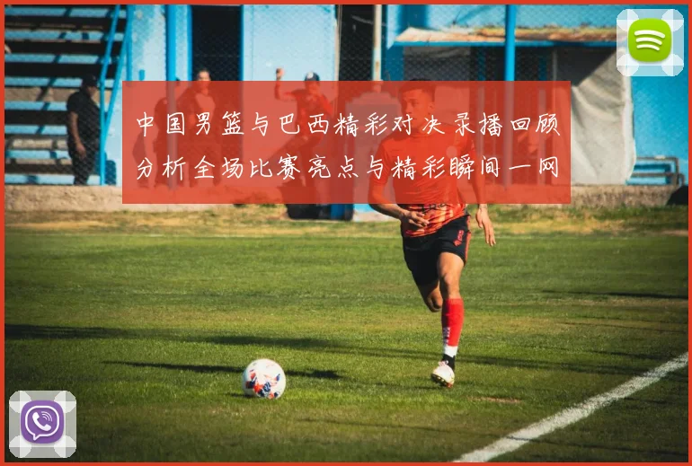 中国男篮与巴西精彩对决录播回顾分析全场比赛亮点与精彩瞬间一网打尽